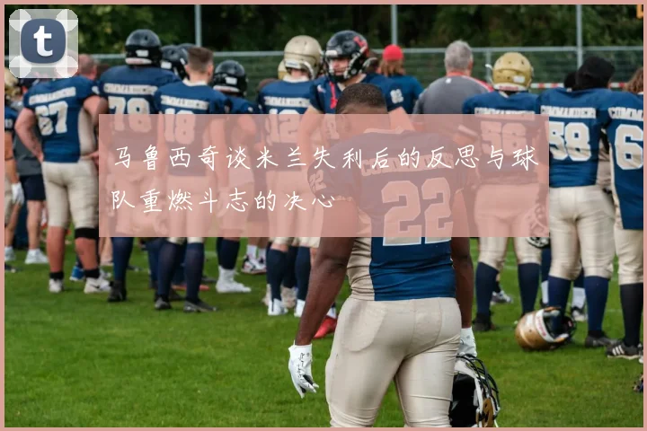 马鲁西奇谈米兰失利后的反思与球队重燃斗志的决心