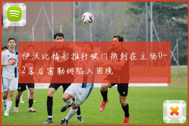 伊沃比精彩推杆破门热刺在主场0-2落后富勒姆陷入困境