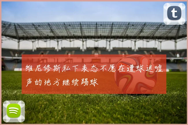 维尼修斯私下表态不愿在遭球迷嘘声的地方继续踢球
