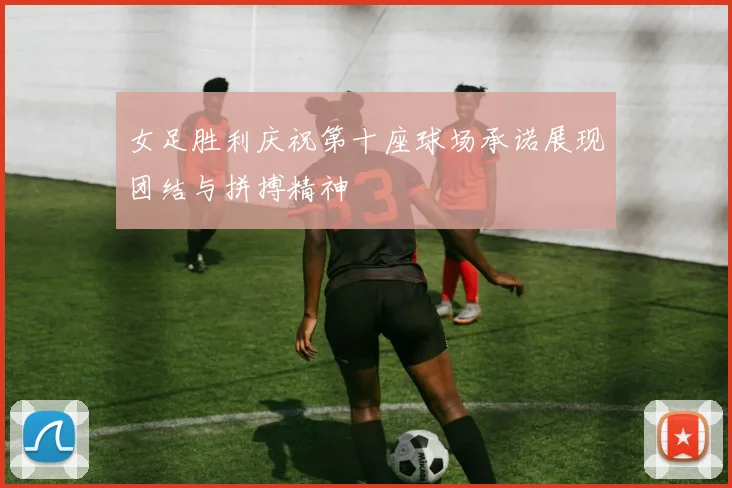 女足胜利庆祝第十座球场承诺展现团结与拼搏精神