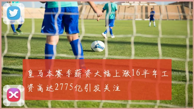 皇马本赛季薪资大幅上涨16半年工资高达2775亿引发关注