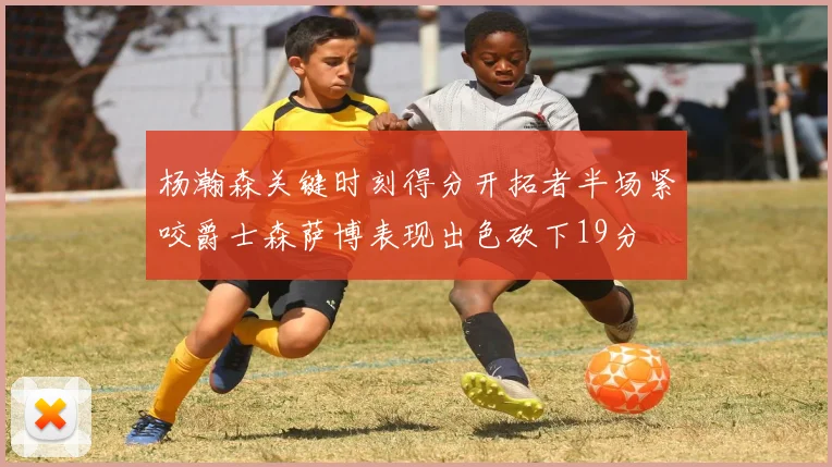 杨瀚森关键时刻得分开拓者半场紧咬爵士森萨博表现出色砍下19分