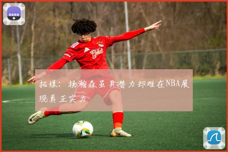 拓媒：杨瀚森虽具潜力却难在NBA展现真正实力