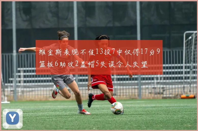 维金斯表现不佳13投7中仅得17分9篮板6助攻2盖帽5失误令人失望