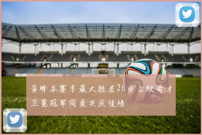 黄蜂本赛季最大胜差26分击败奇才卫冕冠军同桌共庆佳绩