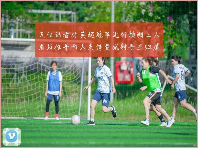五位记者对英超冠军进行预测三人看好枪手两人支持曼城射手王归属无疑
