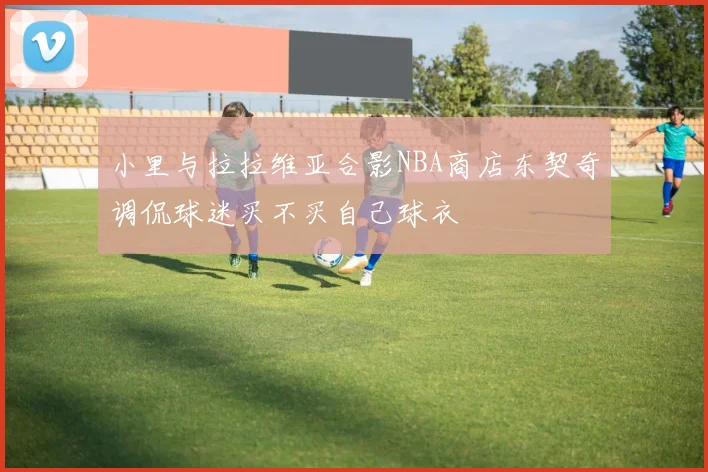 小里与拉拉维亚合影NBA商店东契奇调侃球迷买不买自己球衣