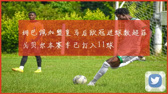 姆巴佩加盟皇马后欧冠进球数超菲戈贝尔本赛季已打入11球