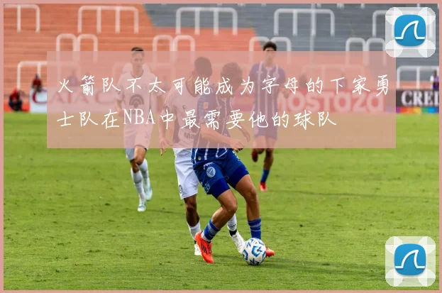 火箭队不太可能成为字母的下家勇士队在NBA中最需要他的球队