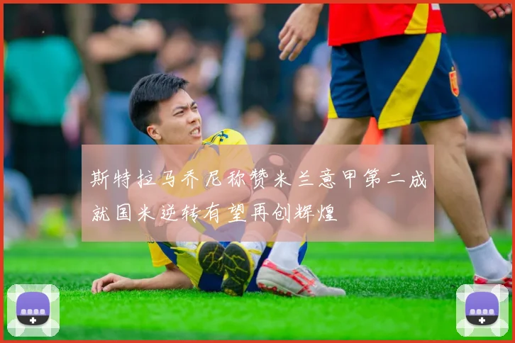 斯特拉马乔尼称赞米兰意甲第二成就国米逆转有望再创辉煌