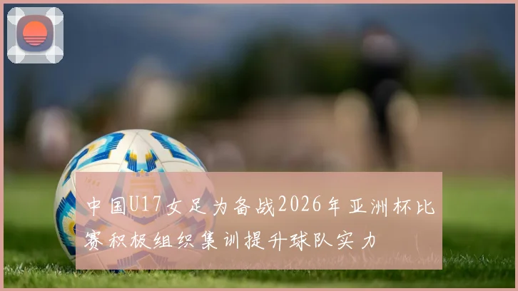 中国U17女足为备战2026年亚洲杯比赛积极组织集训提升球队实力