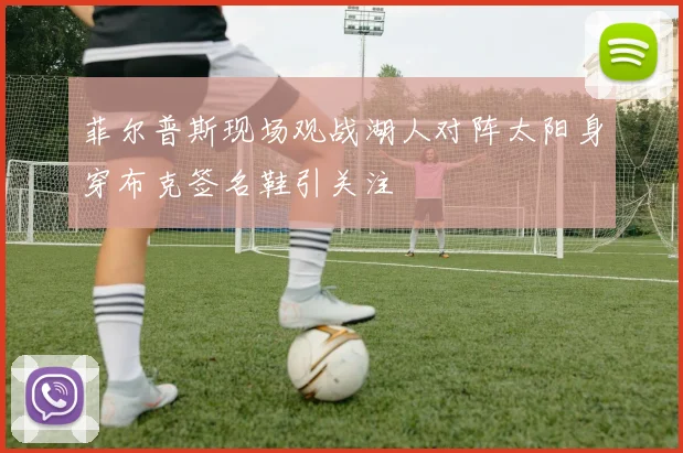 菲尔普斯现场观战湖人对阵太阳身穿布克签名鞋引关注