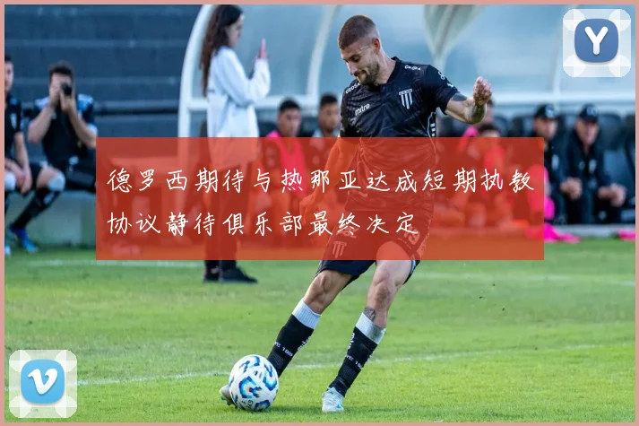 德罗西期待与热那亚达成短期执教协议静待俱乐部最终决定