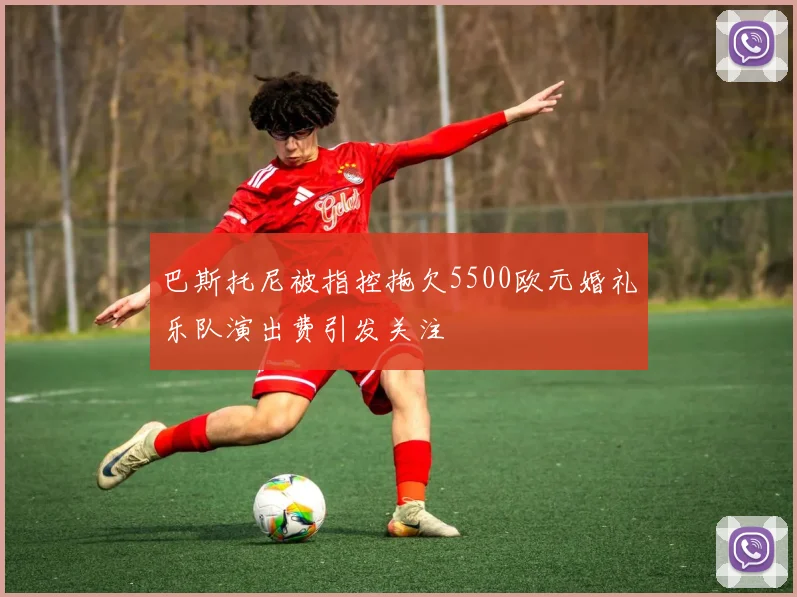 巴斯托尼被指控拖欠5500欧元婚礼乐队演出费引发关注