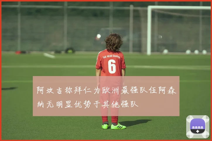 阿坎吉称拜仁为欧洲最强队伍阿森纳无明显优势于其他强队