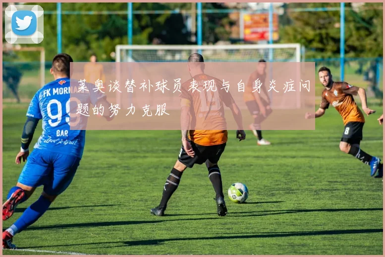 莱奥谈替补球员表现与自身炎症问题的努力克服