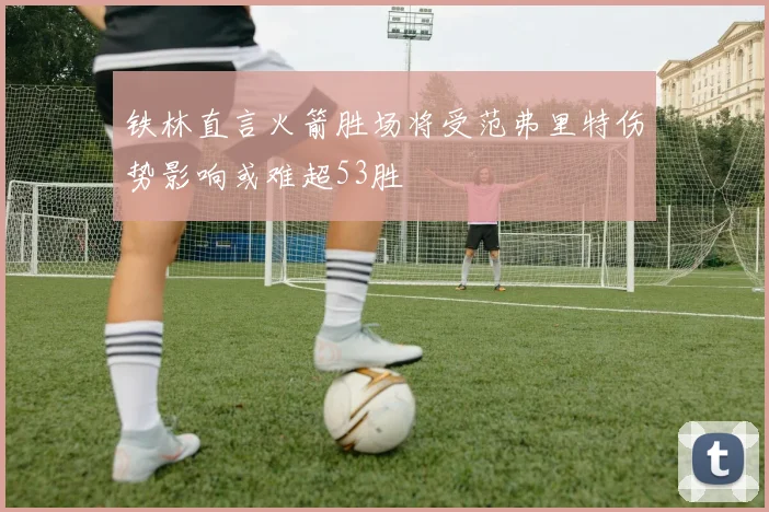 铁林直言火箭胜场将受范弗里特伤势影响或难超53胜