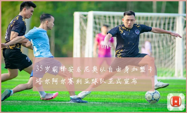 35岁前锋安东尼奥以自由身加盟卡塔尔阿尔赛利亚球队正式宣布