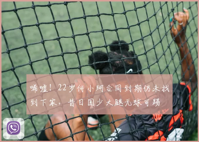 唏嘘！22岁何小珂合同到期仍未找到下家，昔日国少大腿无球可踢