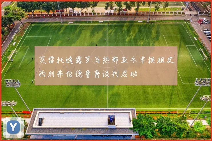 莫雷托透露罗马热那亚冬季换租皮西利弗伦德鲁普谈判启动
