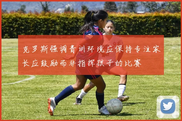 克罗斯强调青训环境应保持专注家长应鼓励而非指挥孩子的比赛