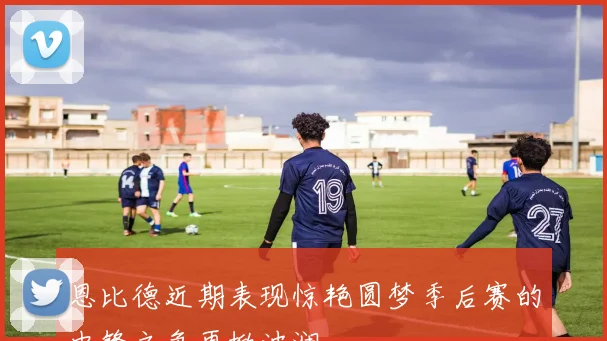 恩比德近期表现惊艳圆梦季后赛的中锋之争再掀波澜