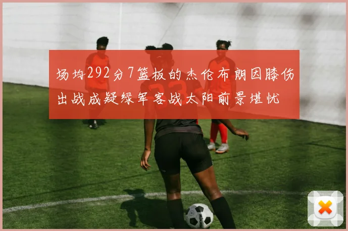 场均292分7篮板的杰伦布朗因膝伤出战成疑绿军客战太阳前景堪忧