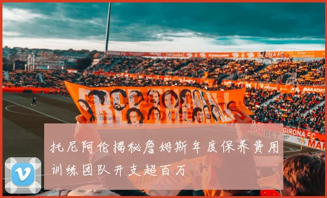 托尼阿伦揭秘詹姆斯年度保养费用训练团队开支超百万