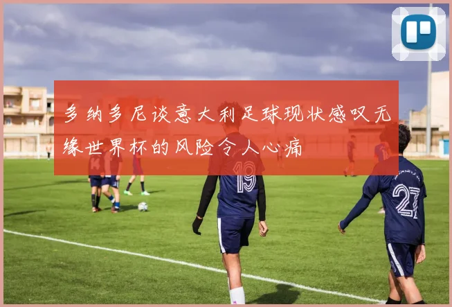 多纳多尼谈意大利足球现状感叹无缘世界杯的风险令人心痛