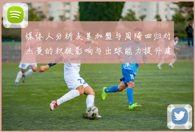 媒体人分析麦基加盟与周琦回归对杰曼的积极影响与出球能力提升建议